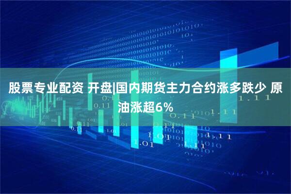 股票专业配资 开盘|国内期货主力合约涨多跌少 原油涨超6%