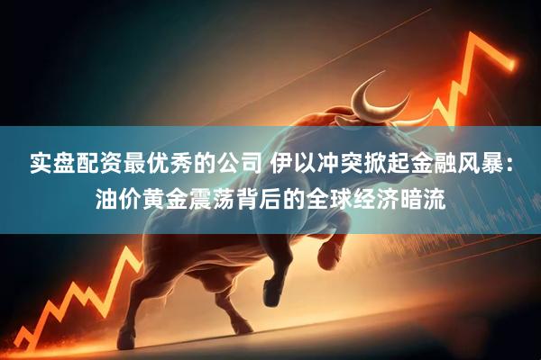 实盘配资最优秀的公司 伊以冲突掀起金融风暴：油价黄金震荡背后的全球经济暗流