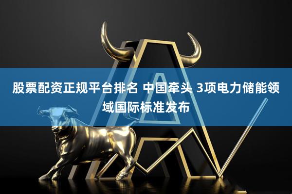 股票配资正规平台排名 中国牵头 3项电力储能领域国际标准发布