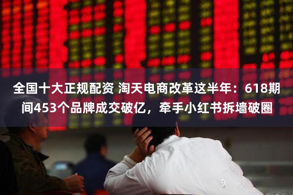 全国十大正规配资 淘天电商改革这半年：618期间453个品牌成交破亿，牵手小红书拆墙破圈