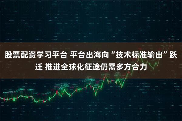 股票配资学习平台 平台出海向“技术标准输出”跃迁 推进全球化征途仍需多方合力
