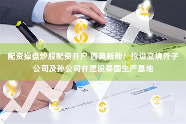 配资操盘炒股配资开户 西典新能：拟设立境外子公司及孙公司并建设泰国生产基地