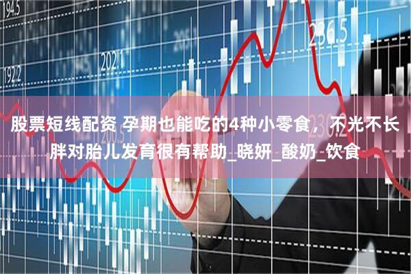 股票短线配资 孕期也能吃的4种小零食，不光不长胖对胎儿发育很有帮助_晓妍_酸奶_饮食