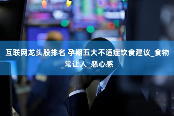 互联网龙头股排名 孕期五大不适症饮食建议_食物_常让人_恶心感