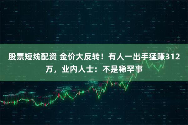 股票短线配资 金价大反转！有人一出手猛赚312万，业内人士：不是稀罕事