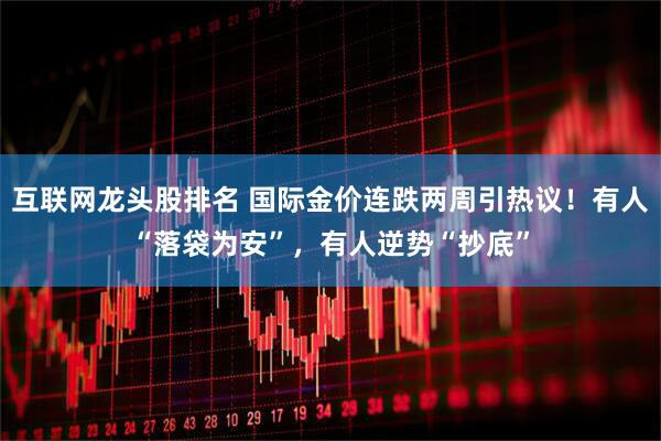 互联网龙头股排名 国际金价连跌两周引热议！有人“落袋为安”，有人逆势“抄底”