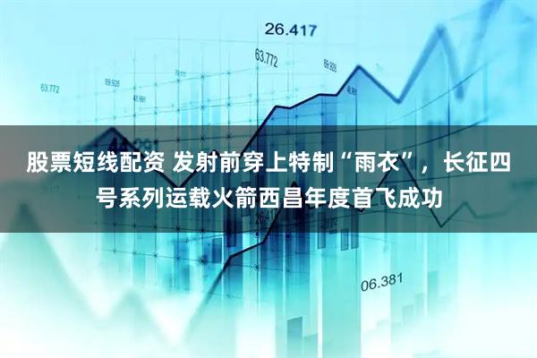 股票短线配资 发射前穿上特制“雨衣”，长征四号系列运载火箭西昌年度首飞成功