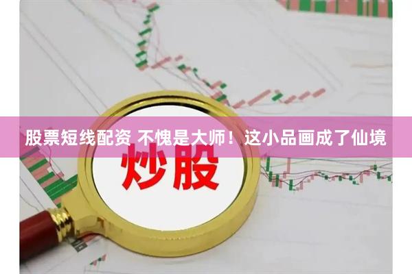 股票短线配资 不愧是大师！这小品画成了仙境