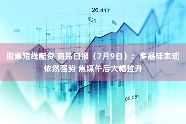 股票短线配资 商品日报（7月9日）：多晶硅表现依然强势 焦煤午后大幅拉升