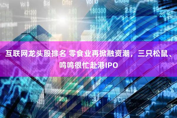 互联网龙头股排名 零食业再掀融资潮，三只松鼠、鸣鸣很忙赴港IPO