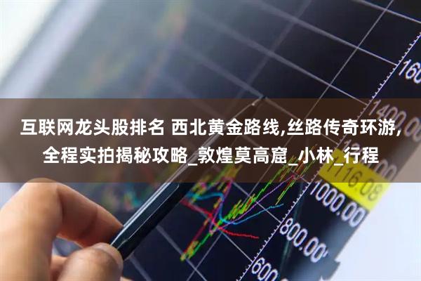 互联网龙头股排名 西北黄金路线,丝路传奇环游,全程实拍揭秘攻略_敦煌莫高窟_小林_行程