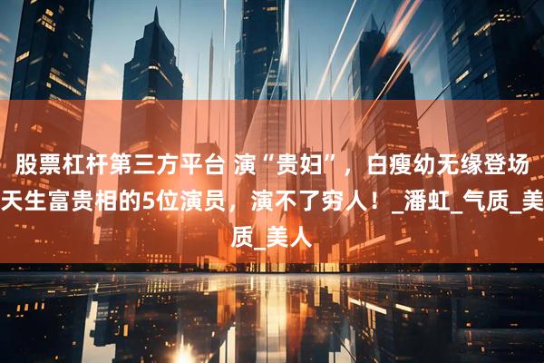 股票杠杆第三方平台 演“贵妇”，白瘦幼无缘登场，天生富贵相的5位演员，演不了穷人！_潘虹_气质_美人