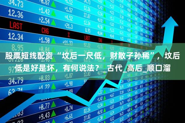 股票短线配资 “坟后一尺低，财散子孙稀”，坟后低是好是坏，有何说法？_古代_高后_顺口溜