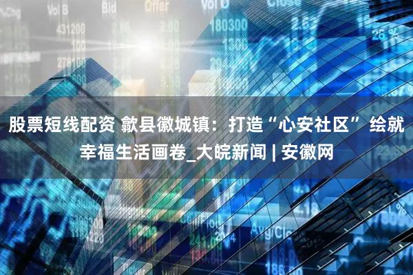 股票短线配资 歙县徽城镇：打造“心安社区” 绘就幸福生活画卷_大皖新闻 | 安徽网