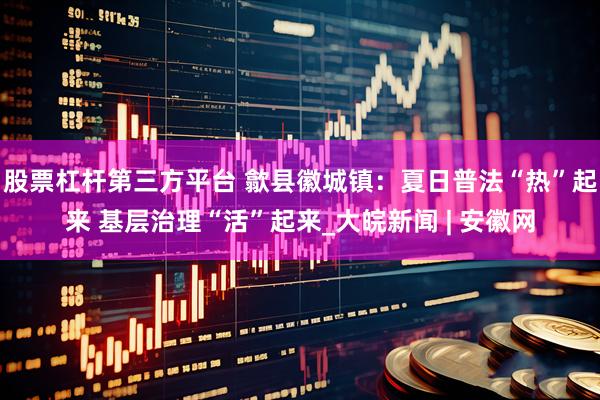 股票杠杆第三方平台 歙县徽城镇：夏日普法“热”起来 基层治理“活”起来_大皖新闻 | 安徽网