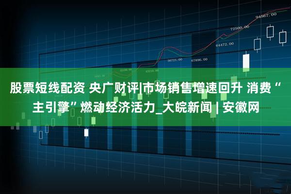 股票短线配资 央广财评|市场销售增速回升 消费“主引擎”燃动经济活力_大皖新闻 | 安徽网
