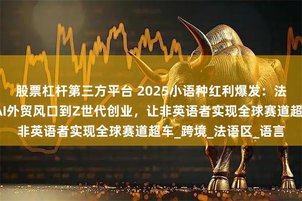股票杠杆第三方平台 2025小语种红利爆发：法语如何从高考洼地、AI外贸风口到Z世代创业，让非英语者实现全球赛道超车_跨境_法语区_语言