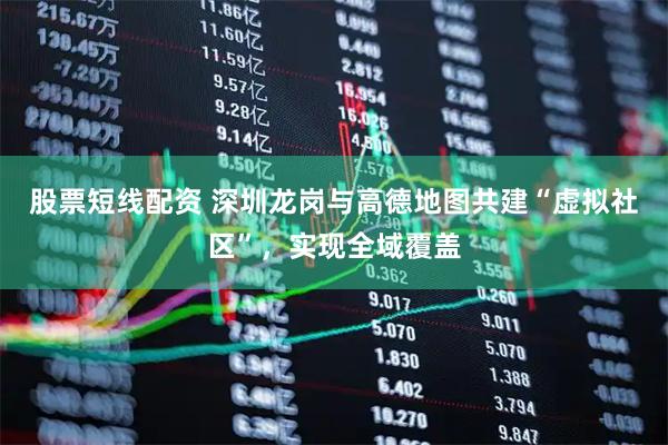 股票短线配资 深圳龙岗与高德地图共建“虚拟社区”，实现全域覆盖