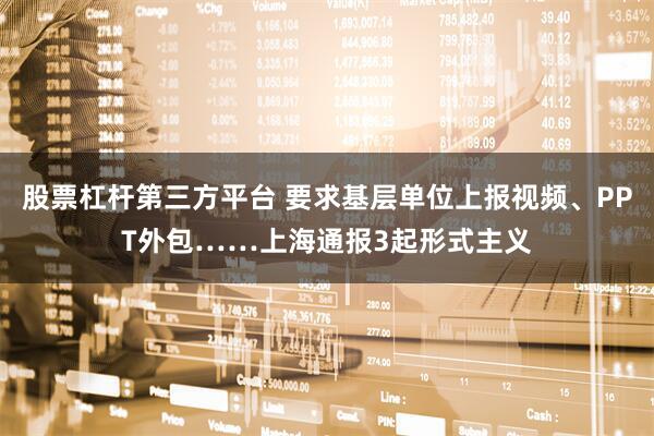 股票杠杆第三方平台 要求基层单位上报视频、PPT外包……上海通报3起形式主义