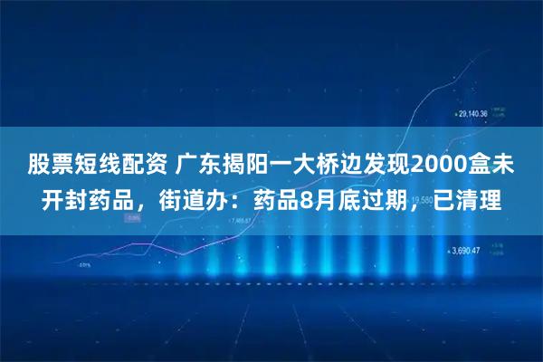 股票短线配资 广东揭阳一大桥边发现2000盒未开封药品，街道办：药品8月底过期，已清理