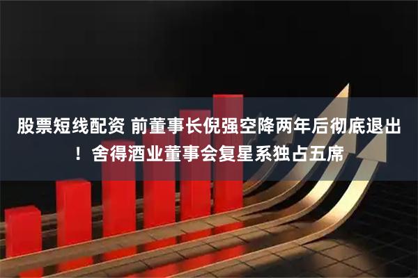 股票短线配资 前董事长倪强空降两年后彻底退出！舍得酒业董事会复星系独占五席
