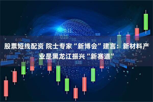 股票短线配资 院士专家“新博会”建言：新材料产业是黑龙江振兴“新赛道”