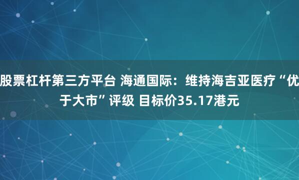 股票杠杆第三方平台 海通国际：维持海吉亚医疗“优于大市”评级 目标价35.17港元