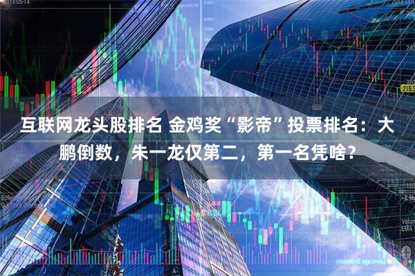 互联网龙头股排名 金鸡奖“影帝”投票排名：大鹏倒数，朱一龙仅第二，第一名凭啥？