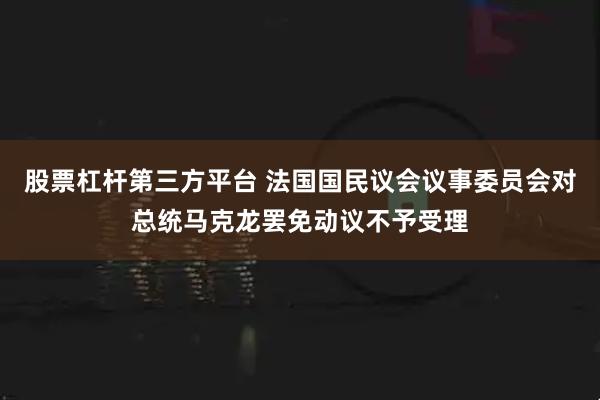 股票杠杆第三方平台 法国国民议会议事委员会对总统马克龙罢免动议不予受理